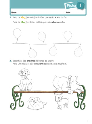 Ficha   1
 Nome:                                                       Data:


1. Pinta de     (amarelo) os balões que estão acima do fio.

   Pinta de     (verde) os balões que estão abaixo do fio.




2. Desenha 1 cão em cima do banco de jardim.
   Pinta um dos cães que está por baixo do banco de jardim.




                                                                         3
 