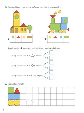 4. Conta as figuras com a mesma forma e regista as quantidades.




        A                                          B




        •Assinala com X as opções que tornam as frases verdadeiras.
                                                       A
            A figura que tem mais    é a figura
                                                       B

                                                       A
            A figura que tem mais    é a figura
                                                       B

                                                       A
            A figura que tem mais     é a figura
                                                       B


     2. Completa o padrão.




40
 