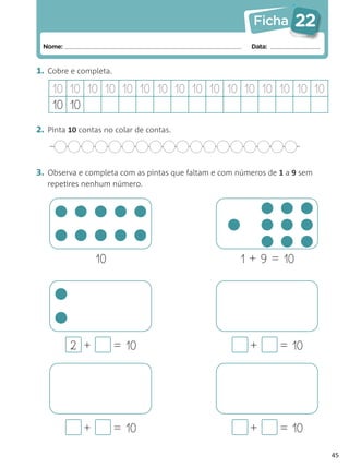 Ficha      22
 Nome:                                                  Data:


1. Cobre e completa.

    10 10 10 10 10 10 10 10 10 10 10 10 10 10 10 10
    10 10
2. Pinta 10 contas no colar de contas.



3. Observa e completa com as pintas que faltam e com números de 1 a 9 sem
   repetires nenhum número.




                 10                                  1 + 9 = 10




         2 +           = 10                             +       = 10




             +         = 10                             +       = 10

                                                                            45
 