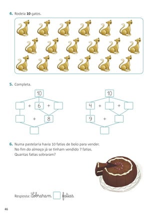 4. Rodeia 10 gatos.




     5. Completa.

                        10                                         10

                +       6    +                       4     +            +

                    +        8                       9         +



     6. Numa pastelaria havia 10 fatias de bolo para vender.
        No fim do almoço já se tinham vendido 7 fatias.
        Quantas fatias sobraram?




        Resposta: S¶obra§ra§m        fa§t§ia§ß.

46
 