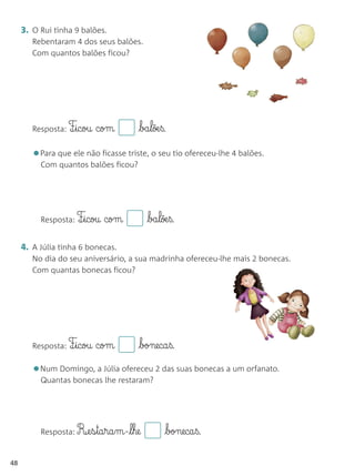3. O Rui tinha 9 balões.
        Rebentaram 4 dos seus balões.
        Com quantos balões ficou?




        Resposta: F¶§icou   com       ba§lõe§ß.

        •Para que ele não ficasse triste, o seu tio ofereceu-lhe 4 balões.
          Com quantos balões ficou?




          Resposta: F¶§icou   com         ba§lõe§ß.

     4. A Júlia tinha 6 bonecas.
        No dia do seu aniversário, a sua madrinha ofereceu-lhe mais 2 bonecas.
        Com quantas bonecas ficou?




        Resposta: F¶§icou   com       boneca§ß.

        •Num Domingo, a Júlia ofereceu 2 das suas bonecas a um orfanato.
          Quantas bonecas lhe restaram?




          Resposta: R¶e§s§ta§ra§m-l§he         boneca§ß.

48
 