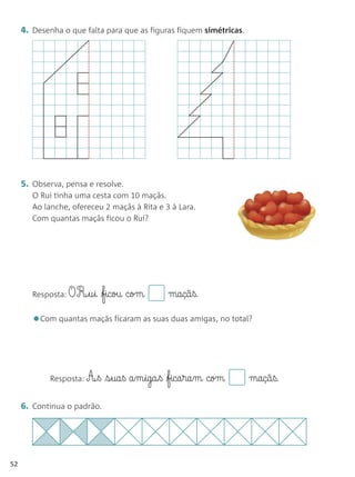 4. Desenha o que falta para que as figuras fiquem simétricas.




     5. Observa, pensa e resolve.
        O Rui tinha uma cesta com 10 maçãs.
        Ao lanche, ofereceu 2 maçãs à Rita e 3 à Lara.
        Com quantas maçãs ficou o Rui?




        Resposta: O   R¶§u§i ficou com       maçã§ß.

        •Com quantas maçãs ficaram as suas duas amigas, no total?


            Resposta: A¶§ß   s§ua§ß a§m§igaß fica§ra§m com        maçã§ß.

     6. Continua o padrão.




52
 