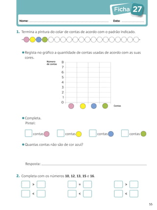 Ficha         27
 Nome:                                                     Data:


1. Termina a pintura do colar de contas de acordo com o padrão indicado.




   •Regista no gráfico a quantidade de contas usadas de acordo com as suas
     cores.
                   Número      8
                   de contas
                               7
                               6
                               5
                               4
                               3
                               2
                               1
                               0
                                                           Contas




   •Completa.
     Pintei:


          contas                   contas         contas                contas


   •Quantas contas não são de cor azul?

     Resposta:


2. Completa com os números 10, 12, 13, 15 e 16.

         >                                  =                       >

         <                                  <                       <

                                                                                 55
 