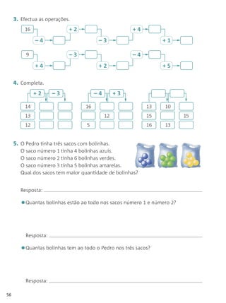 3. Efectua as operações.
         16                 +2                         +4
              –4                         –3                      +1

          9                 –3                         –4
              +4                         +2                      +5

     4. Completa.
              +2      –3                –4        +3

         14                        16                       13   10
         13                                  12             15           15
         12                         5                       16   13


     5. O Pedro tinha três sacos com bolinhas.
        O saco número 1 tinha 4 bolinhas azuis.
        O saco número 2 tinha 6 bolinhas verdes.
        O saco número 3 tinha 5 bolinhas amarelas.
        Qual dos sacos tem maior quantidade de bolinhas?


        Resposta:

        •Quantas bolinhas estão ao todo nos sacos número 1 e número 2?


          Resposta:

        •Quantas bolinhas tem ao todo o Pedro nos três sacos?


          Resposta:

56
 