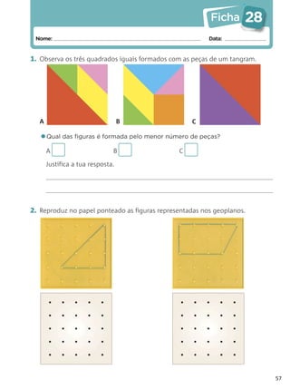 Ficha      28
 Nome:                                                   Data:


1. Observa os três quadrados iguais formados com as peças de um tangram.




  A                               B                C

   •Qual das ﬁguras é formada pelo menor número de peças?
      A                       B                C

      Justifica a tua resposta.




2. Reproduz no papel ponteado as figuras representadas nos geoplanos.




                                                                           57
 