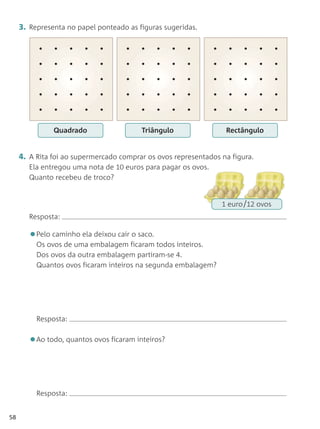 3. Representa no papel ponteado as figuras sugeridas.




               Quadrado                  Triângulo                Rectângulo


     4. A Rita foi ao supermercado comprar os ovos representados na figura.
        Ela entregou uma nota de 10 euros para pagar os ovos.
        Quanto recebeu de troco?


                                                                 1 euro 12 ovos
        Resposta:

        •Pelo caminho ela deixou cair o saco.
          Os ovos de uma embalagem ficaram todos inteiros.
          Dos ovos da outra embalagem partiram-se 4.
          Quantos ovos ficaram inteiros na segunda embalagem?




          Resposta:


        •Ao todo, quantos ovos ficaram inteiros?


          Resposta:


58
 