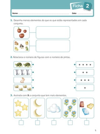 Ficha    2
 Nome:                                                     Data:


1. Desenha menos elementos do que os que estão representados em cada
  conjunto.




2. Relaciona o número de figuras com o número de pintas.


                    •                                       • ••••
                    •                                       •      ••
                    •                                       • •••
                    •                                       •      •
3. Assinala com X o conjunto que tem mais elementos.




                                                                        5
 