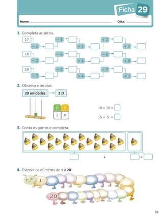 Ficha    29
 Nome:                                              Data:


1. Completa as séries.
    17                   –3               +2
         –2                        +1                   +3
    18                   –6               –6
         –2                        +4                   +8
    19                   –2               –7
         –3                        +4                   +3

2. Observa e resolve.
    20 unidades          2D



                         D    U         10 + 10 =
                         2    0
                                        15 + 5 =

3. Conta os gorros e completa.




                                           +                 =


4. Escreve os números de 1 a 20.




                                                                  59
 