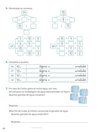 5. Decompõe os números.
                         14                                             15

                    +             +                                 +       8   +


                 10           +                                         +       13


                     7    +       10   +   0                            10      +    4    +

                     6    +       9    +                                9       +         +   4
         17                                                    19
                    15    +            +   1                                    +     7   +   1
                          +       10   +   3                                    +    10   +   2

     6. Completa o quadro.
          16   10 +                            de§ze§na   @e                              £§u§n§idade§ß
          17   10 +                            de§ze§na   @e                              £§u§n§idade§ß
          18   10 +                            de§ze§na   @e                              £§u§n§idade§ß
          19   10 +                            de§ze§na   @e                              £§u§n§idade§ß

     7. Em casa do Carlos gasta-se muita água, por isso,
        ele comprou as embalagens de água representadas na figura.
        Quantas garrafas de água comprou?



        Resposta:

        •Ao fim de 4 dias já tinham consumido 8 garrafas de água.
          Quantas garrafas de água ainda têm?


          Resposta:

60
 