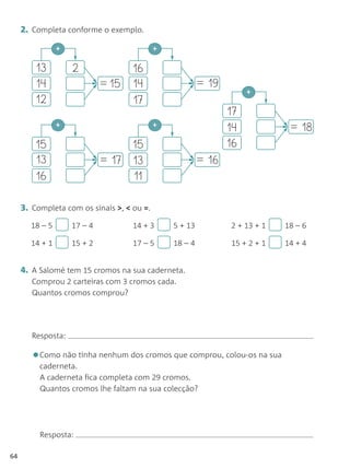 2. Completa conforme o exemplo.

                +                           +

         13         2               16
         14                  = 15   14                   = 19
                                                                     +
         12                         17
                                                                17
                +                           +
                                                                14            = 18
         15                       15                            16
         13                  = 17 13                     = 16
         16                       11

     3. Completa com os sinais >, < ou =.
       18 – 5       17 – 4          14 + 3      5 + 13          2 + 13 + 1   18 – 6

       14 + 1       15 + 2          17 – 5      18 – 4          15 + 2 + 1   14 + 4


     4. A Salomé tem 15 cromos na sua caderneta.
        Comprou 2 carteiras com 3 cromos cada.
        Quantos cromos comprou?




        Resposta:

        •Como não tinha nenhum dos cromos que comprou, colou-os na sua
          caderneta.
          A caderneta fica completa com 29 cromos.
          Quantos cromos lhe faltam na sua colecção?




          Resposta:

64
 