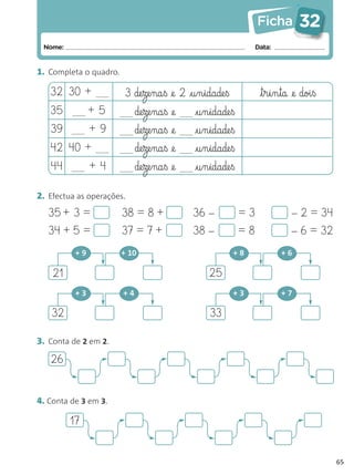 Ficha          32
 Nome:                                                            Data:


1. Completa o quadro.

   32 30 +              3 de§ze§na§ß @e 2 @§u§n§idade§ß            t§r§i§n§ta @e doi§ß
   35          +5            de§ze§na§ß @e   @§u§n§idade§ß
   39          +9            de§ze§na§ß @e   @§u§n§idade§ß
   42 40 +                   de§ze§na§ß @e   @§u§n§idade§ß
   44          +4            de§ze§na§ß @e   @§u§n§idade§ß

2. Efectua as operações.
   35 + 3 =             38 = 8 +             36 –            =3               – 2 = 34
   34 + 5 =             37 = 7 +             38 –            =8               – 6 = 32
          +9            + 10                              +8              +6

    21                                           25
          +3            +4                                +3              +7

   32                                            33

3. Conta de 2 em 2.

   26


4. Conta de 3 em 3.

         17


                                                                                          65
 