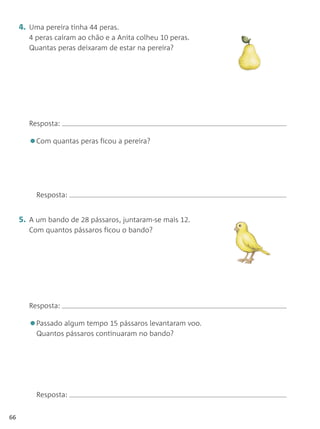 4. Uma pereira tinha 44 peras.
        4 peras caíram ao chão e a Anita colheu 10 peras.
        Quantas peras deixaram de estar na pereira?




        Resposta:

        •Com quantas peras ficou a pereira?


          Resposta:


     5. A um bando de 28 pássaros, juntaram-se mais 12.
        Com quantos pássaros ficou o bando?




        Resposta:

        •Passado algum tempo 15 pássaros levantaram voo.
          Quantos pássaros continuaram no bando?




          Resposta:


66
 