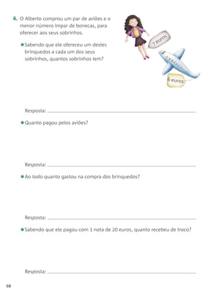 4. O Alberto comprou um par de aviões e o
       menor número ímpar de bonecas, para
       oferecer aos seus sobrinhos.
                                                                  os
                                                                ur
       •Sabendo que ele ofereceu um destes                    e
         brinquedos a cada um dos seus
         sobrinhos, quantos sobrinhos tem?



                                                                        euros




          Resposta:

       •Quanto pagou pelos aviões?



          Resposta:

       •Ao todo quanto gastou na compra dos brinquedos?


          Resposta:

       •Sabendo que ele pagou com 1 nota de 20 euros, quanto recebeu de troco?



          Resposta:

68
 