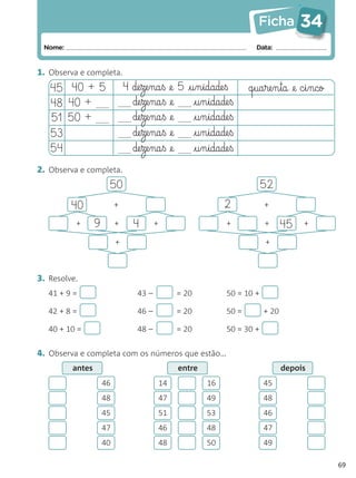 Ficha          34
 Nome:                                                                    Data:


1. Observa e completa.
   45 40 + 5                  4 de§ze§na§ß @e 5     @§u§n§idade§ß       q§ua§re§n§ta @e c§i§nco
   48 40 +                      de§ze§na§ß @e          @§u§n§idade§ß
   51 50 +                      de§ze§na§ß @e          @§u§n§idade§ß
   53                           de§ze§na§ß @e          @§u§n§idade§ß
   54                           de§ze§na§ß @e          @§u§n§idade§ß
2. Observa e completa.
                      50                                                     52
         40               +                                     2            +

          +      9        +     4        +                       +           +      45   +

                          +                                                  +



3. Resolve.
   41 + 9 =                       43 –            = 20           50 = 10 +

   42 + 8 =                       46 –            = 20           50 =        + 20

   40 + 10 =                      48 –            = 20           50 = 30 +


4. Observa e completa com os números que estão…
         antes                                    entre                             depois
                     46                      14           16                 45
                     48                      47           49                 48
                     45                      51           53                 46
                     47                      46           48                 47
                     40                      48           50                 49

                                                                                                  69
 