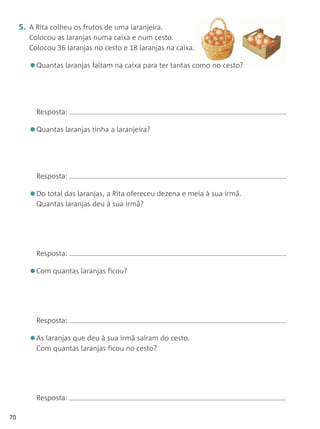 5. A Rita colheu os frutos de uma laranjeira.
        Colocou as laranjas numa caixa e num cesto.
        Colocou 36 laranjas no cesto e 18 laranjas na caixa.

        •Quantas laranjas faltam na caixa para ter tantas como no cesto?


          Resposta:

        •Quantas laranjas tinha a laranjeira?


          Resposta:

        •Do total das laranjas, a Rita ofereceu dezena e meia à sua irmã.
          Quantas laranjas deu à sua irmã?




          Resposta:

        •Com quantas laranjas ficou?


          Resposta:

        •As laranjas que deu à sua irmã saíram do cesto.
          Com quantas laranjas ficou no cesto?




          Resposta:

70
 