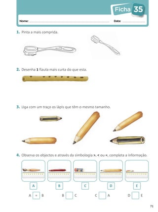 Ficha       35
 Nome:                                                       Data:


1. Pinta a mais comprida.




2. Desenha 1 flauta mais curta do que esta.




3. Liga com um traço os lápis que têm o mesmo tamanho.




4. Observa os objectos e através da simbologia >, < ou =, completa a informação.




             A              B            C               D               E

         A       =   B          B   C           C      A             D       E

                                                                                   71
 