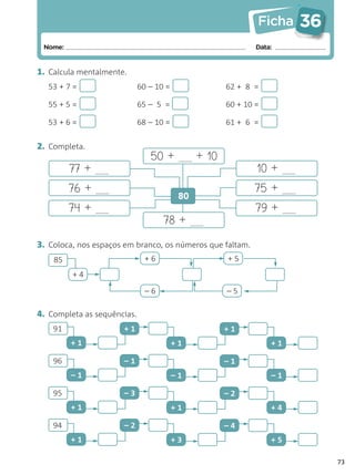 Ficha    36
 Nome:                                                        Data:


1. Calcula mentalmente.
  53 + 7 =                   60 – 10 =                62 + 8 =

  55 + 5 =                   65 – 5 =                 60 + 10 =

  53 + 6 =                   68 – 10 =                61 + 6 =


2. Completa.
                                50 +           + 10
         77 +                                                 10 +
         76 +                                                75 +
                                          80
         74 +                                                 79 +
                                    78 +
3. Coloca, nos espaços em branco, os números que faltam.
    85                         +6                     +5
         +4

                               –6                     –5

4. Completa as sequências.
    91                +1                              +1
         +1                              +1                       +1

    96                –1                              –1
         –1                              –1                       –1

    95                –3                              –2
         +1                              +1                       +4

    94                –2                              –4
         +1                              +3                       +5

                                                                            73
 