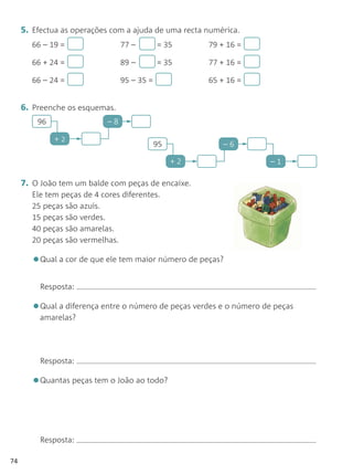 5. Efectua as operações com a ajuda de uma recta numérica.
       66 – 19 =                 77 –        = 35      79 + 16 =

       66 + 24 =                 89 –        = 35      77 + 16 =

       66 – 24 =                 95 – 35 =             65 + 16 =


     6. Preenche os esquemas.
         96                 –

              +
                                             95            –6

                                                  +2                –1

     7. O João tem um balde com peças de encaixe.
       Ele tem peças de 4 cores diferentes.
       25 peças são azuis.
       15 peças são verdes.
       40 peças são amarelas.
       20 peças são vermelhas.

       •Qual a cor de que ele tem maior número de peças?
          Resposta:

       •Qual a diferença entre o número de peças verdes e o número de peças
          amarelas?




          Resposta:

       •Quantas peças tem o João ao todo?


          Resposta:

74
 