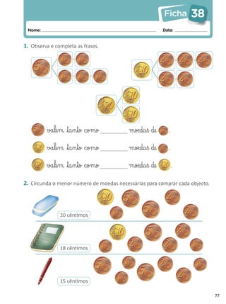 Ficha      38
 Nome:                                                  Data:


1. Observa e completa as frases.




         va§le§m ta§n§to como            moæda§ß de      .


         va§le§m ta§n§to como            moæda§ß de      .


         va§le§m ta§n§to como            moæda§ß de          .


2. Circunda o menor número de moedas necessárias para comprar cada objecto.




               20 cêntimos




               18 cêntimos




               15 cêntimos

                                                                              77
 