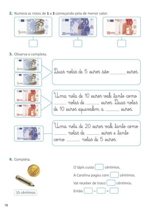 2. Numera as notas de 1 a 3 começando pela de menor valor.




     3. Observa e completa.



                               D¶§ua§ß nota§ß de 5 @e§u§roß são              @e§u§roß.



                               U¶§ma nota de 10 @e§u§roß va§le ta§n§to como
                                        nota§ß de             @e§u§roß. D¶§ua§ß nota§ß
                               de 10 @e§u§roß @eq§u§i§va§le§m a             @e§u§roß.


                               U¶§ma nota de 20 @e§u§roß va§le ta§n§to como
                                     nota§ß de         @e§u§roß @e ta§n§to
                               como          nota§ß de 5 @e§u§roß.


     4. Completa.
                                           O lápis custa        cêntimos.

                                           A Carolina pagou com           cêntimos.

                                           Vai receber de troco         cêntimos.

        15 cêntimos                        Então         –        =


78
 