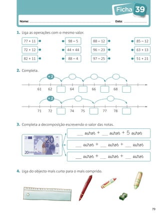 Ficha        39
 Nome:                                                           Data:


1. Liga as operações com o mesmo valor.
              •                                              •
    77 + 11
              •           •   98 – 5            88 – 12
                                                             •             •   85 – 12

    72 + 12
              •           •   44 + 44           96 – 23
                                                             •             •   63 + 13

    82 + 11               •   88 – 4            97 – 25                    •   51 + 21


2. Completa.
                   +2


              61   62          64              66       15       68

                   +2


              71   72          74       75              77       78


3. Completa a decomposição escrevendo o valor das notas.

                                           @e§u§roß +         @e§u§roß + 5 @e§u§roß

                                          @e§u§roß +         @e§u§roß +      @e§u§roß

                                    ___   @e§u§roß +         @e§u§roß +      @e§u§roß

4. Liga do objecto mais curto para o mais comprido.




                                                                                         79
 