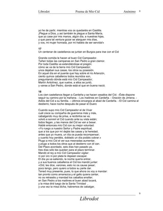 Librodot                       Poema de Mio Cid                         Anónimo         9




yo he de partir, mientras vos os quedaréis en Castilla.
¡Plegue a Dios, y así también le plegue a Santa María,
que yo case por mis manos, algún día, a nuestras hijas,
y que para tal ventura gozar se alarguen mis días,
y vos, mi mujer honrada, por mí habéis de ser servida!»

17
Un centenar de castellanos se juntan en Burgos para irse con el Cid

Grande comida le hacen al buen Cid Campeador.
Tañen todas las campanas en San Pedro a gran clamor.
Por toda Castilla va extendiéndose el pregón:
cómo se va de la tierra mío Cid Campeador;
unos dejaban sus casas, los otros su posesión.
En aquel día en el puente que hay sobre el río Arlanzón,
ciento quince caballeros todos reunidos son,
preguntando dónde está mío Cid Campeador;
Martín Antolínez, que vuelve, a ellos se juntó,
y vanse a San Pedro, donde está el que en buena nació.

18
Los cien castellanos llegan a Cardeña y se hacen vasallos del Cid. –Éste dispone
seguir su camino por la mañana. - Los maitines en Cardeña. - Oración de Jimena. -
Adiós del Cid a su familia. – últimos encargos al abad de Cardeña. - El Cid camina al
destierro; hace noche después de pasar el Duero

Cuando supo mío Cid Campeador el de Vivar
cuál crece su compañía de guerreros más y más,
cabalgando muy de prisa, a recibirlos se va;
volvió a sonreír el Cid cuando ante su vista están;
todos llegan, y las manos del Cid se van a besar.
Hablé entonces mío Cid con su mejor voluntad:
«Yo ruego a nuestro Señor y Padre espiritual,
que a los que por mí dejáis las casas y la heredad,
antes que yo muera, un día os pueda recompensar;
y cuanto hoy perdéis, doblado un día podáis cobrar.»
Plugo a mío Cid el ver sus mesnadas aumentar,
y plugo a todos los otros que al destierro con él van.
Del Plazo acordado, seis días han pasado ya,
tres días sólo les quedan para el plazo terminar.
Mandó el rey a mío Cid Campeador vigilar:
ni por oro ni por plata le dejasen escapar.
El día ya va saliendo, la noche quería entrar,
y a sus buenos caballeros el Cid los mandó juntar:
«Oíd, les dice, varones, esto no os cause pesar;
poco tengo, pero quiero a todos su parte dar.
Tened muy presente, pues, lo que ahora os voy a mandar:
tan pronto como amanezca y el gallo quiera cantar,
no os retraséis y mandad los caballos ensillar;
en San Pedro a los maitines el buen abad tocará,
y la misa dirá luego de la Santa Trinidad ,
y una vez la misa dicha, habremos de cabalgar,

                                                                                        9

                                   Librodot
 