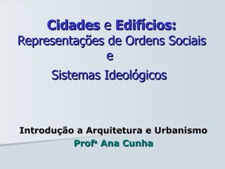 Cidades  e  Edifícios: Representações de Ordens Sociais e  Sistemas Ideológicos   Introdução a Arquitetura e Urbanismo Prof a  Ana Cunha 