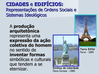 CIDADES  e  EDIFÍCIOS:   Representações de Ordens Sociais e Sistemas Ideológicos A  produção arquitetônica  representa uma  expressão da ação coletiva do homem  no sentido de  inventar formas  simbólicas e culturais que tendem a se eternizar. Torre Eiffel Paris -  1889 Estátua da Liberdade Nova Iorque -  1886 