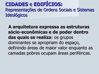 CIDADES  e  EDIFÍCIOS:   Representações de Ordens Sociais e Sistemas Ideológicos A arquitetura expressa as estruturas sócio-econômicas e de poder dentro das quais se realiza : os grupos dominantes se apropriam do espaço, definindo áreas de maior valor enquanto as camadas pobres ocupam áreas periféricas. 