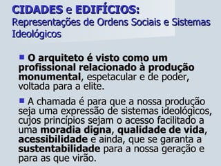 CIDADES  e  EDIFÍCIOS:   Representações de Ordens Sociais e Sistemas Ideológicos O arquiteto é visto como um profissional relacionado à produção monumental , espetacular e de poder, voltada para a elite.  A chamada é para que a nossa produção seja uma expressão de sistemas ideológicos, cujos princípios sejam o acesso facilitado a uma  moradia digna ,  qualidade de vida ,  acessibilidade  e ainda, que se garanta a  sustentabilidade  para a nossa geração e para as que virão.  