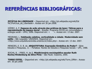 REFERÊNCIAS BIBLIOGRÁFICAS:   ESTÁTUA DA LIBERDADE  – Disponível em: <http://pt.wikipedia.org/wiki/Est%C3%A1tua_da_Liberdade>. Acesso em 30 jan.2008. GÓMEZ, A. P.  Espaços de ação através das práticas de lazer: Táticas para a representação do espaço social  – Brasília: Programa EICOS em comunidades e ecologia social – UFRJ, 2006.  Disponível em: <  >. Acesso em: 13 dez. 2007.  MEDRANO, L.  Habitação coletiva, verticalidade e cidade .  Modernidade sem estilo -  São Leopoldo: UNISINOS. Disponível em: < http://www.arquiteturarevista.unisinos.br/index.php>. Acesso em: 13 dez. 2007. MENEZES, E. D. B. de.  ARQUITETURA: Expressão Simbólica do Poder?  - Série Estudos e Pesquisas, 11 – Fortaleza: Núcleo de Estudos e Pesquisas Sociais – UFC, 1988. ROCHA, R. ; PIRES, H. da S.  Minidicionário enciclopédico escolar Ruth Rocha/Hindenburg da Silva Pires  – São Paulo: Scipione, 2000. TORRE EIFFEL  – Disponível em: < http://pt.wikipedia.org/wiki/Torre_Eiffel>. Acesso em: 30 jan.2008 