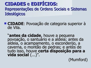 CIDADES  e  EDIFÍCIOS:   Representações de Ordens Sociais e Sistemas Ideológicos CIDADE : Povoação de categoria superior à de Vila. “ antes da cidade , houve a pequena povoação, o santuário e a aldeia; antes da aldeia, o acampamento, o esconderijo, a caverna, o montão de pedras; e antes de tudo isso, houve  certa disposição para a vida social  (...)”.  (Mumford) 
