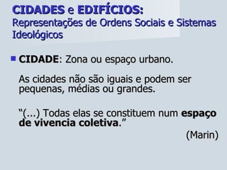 CIDADES  e  EDIFÍCIOS:   Representações de Ordens Sociais e Sistemas Ideológicos CIDADE : Zona ou espaço urbano. As cidades não são iguais e podem ser pequenas, médias ou grandes. “ (...) Todas elas se constituem num  espaço de vivencia coletiva .”  (Marin) 