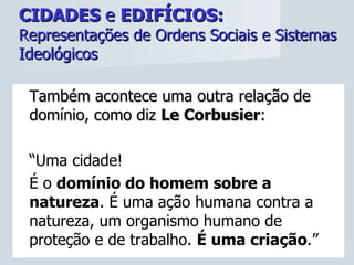 CIDADES  e  EDIFÍCIOS:   Representações de Ordens Sociais e Sistemas Ideológicos Também acontece uma outra relação de domínio, como diz  Le Corbusier :  “ Uma cidade!  É o  domínio do homem sobre a natureza . É uma ação humana contra a natureza, um organismo humano de proteção e de trabalho.  É uma criação .” 