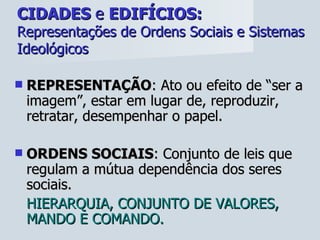 CIDADES  e  EDIFÍCIOS:   Representações de Ordens Sociais e Sistemas Ideológicos REPRESENTAÇÃO : Ato ou efeito de “ser a imagem”, estar em lugar de, reproduzir, retratar, desempenhar o papel. ORDENS SOCIAIS : Conjunto de leis que regulam a mútua dependência dos seres sociais.  HIERARQUIA, CONJUNTO DE VALORES, MANDO E COMANDO. 