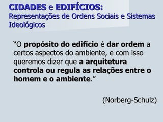 CIDADES  e  EDIFÍCIOS:   Representações de Ordens Sociais e Sistemas Ideológicos “ O  propósito do edifício  é  dar ordem  a certos aspectos do ambiente, e com isso queremos dizer que  a arquitetura controla ou regula as relações entre o homem e o ambiente .”  (Norberg-Schulz) 