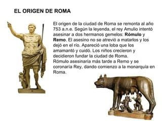 EL ORIGEN DE ROMA El origen de la ciudad de Roma se remonta al año 753 a.n.e. Según la leyenda, el rey Amulio intentó asesinar a dos hermanos gemelos:  Rómulo  y  Remo . El asesino no se atrevió a matarlos y los dejó en el río. Apareció una loba que los amamantó y cuidó. Los niños crecieron y decidieron fundar la ciudad de Roma. Rómulo asesinaría más tarde a Remo y se coronaría Rey, dando comienzo a la monarquía en Roma.  