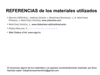 Grupo CREHA  ( J. Jiménez Zorzo, I. Martínez Buenaga, J. A. Martínez Prades, J. Martínez Verón ),   www.artecreha.com Martínez Verón, J.,  www.slideshare.net/jmartinezveron Pérez Molina, T. ,  www.slideshare.net/tomperez Web Gallery of Art , www.wga.hu REFERENCIAS de los materiales utilizados Si reconoces alguno de tus materiales y no aparece convenientemente reseñado, por favor házmelo saber: lulesjimenezarmenteros@gmail.com 