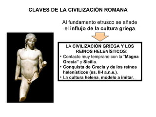 CLAVES DE LA CIVILIZACIÓN ROMANA LA  CIVILIZACIÓN GRIEGA Y LOS REINOS HELENÍSTICOS : Contacto muy temprano con la “ Magna Grecia”  y  Sicilia . Conquista de Grecia y de los reinos helenísticos (ss. II-I a.n.e.) . La  cultura helena ,  modelo a imitar . Al fundamento etrusco se añade el  influjo de la cultura griega 