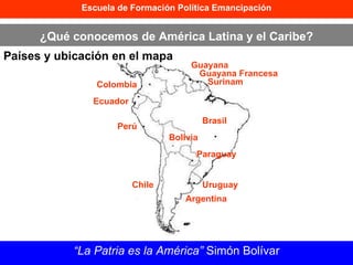Escuela de Formación Política Emancipación ¿Qué conocemos de América Latina y el Caribe? Países y ubicación en el mapa “ La Patria es la América”  Simón Bolívar Bolivia Perú Brasil Paraguay Uruguay Chile Argentina Ecuador Colombia Guayana Guayana Francesa Surinam 