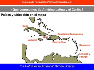 Escuela de Formación Política Emancipación ¿Qué conocemos de América Latina y el Caribe? Países y ubicación en el mapa “ La Patria es la América”  Simón Bolívar Jamaica Haití Puerto Rico Trinidad y Tobago Cuba República Dominicana Dominica 