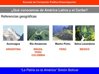 Escuela de Formación Política Emancipación ¿Qué conocemos de América Latina y el Caribe? Referencias geográficas “ La Patria es la América”  Simón Bolívar Aconcagua Río Amazonas Machu Pichu Selva Lacandona ARGENTINA BRASIL PERU COLOMBIA PERÚ MEXICO 