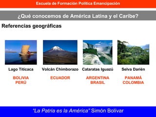 Escuela de Formación Política Emancipación ¿Qué conocemos de América Latina y el Caribe? Referencias geográficas “ La Patria es la América”  Simón Bolívar Lago Titicaca Volcán Chimborazo Cataratas Iguazú Selva Darién BOLIVIA PERÚ ECUADOR ARGENTINA BRASIL PANAMÁ COLOMBIA 
