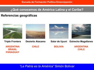 Escuela de Formación Política Emancipación ¿Qué conocemos de América Latina y el Caribe? Referencias geográficas “ La Patria es la América”  Simón Bolívar Triple Frontera Desierto Atacama Salar de Uyuni Estrecho Magallanes ARGENTINA BRASIL PARAGUAY CHILE BOLIVIA ARGENTINA CHILE 