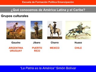 Escuela de Formación Política Emancipación ¿Qué conocemos de América Latina y el Caribe? Grupos culturales “ La Patria es la América”  Simón Bolívar Gaucho Jíbaro Charro Huaso ARGENTINA URUGUAY PUERTO RICO MEXICO CHILE 