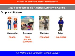 Escuela de Formación Política Emancipación ¿Qué conocemos de América Latina y el Caribe? Grupos culturales “ La Patria es la América”  Simón Bolívar Cangaceiro Quechuas Montubio Paisa BRASIL PERÚ BOLIVIA ECUADOR ECUADOR COLOMBIA 