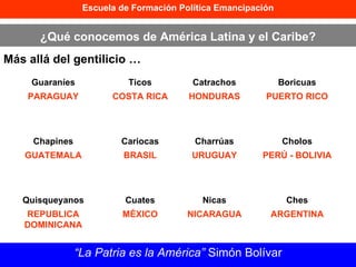 Escuela de Formación Política Emancipación ¿Qué conocemos de América Latina y el Caribe? Más allá del gentilicio … “ La Patria es la América”  Simón Bolívar Guaraníes PARAGUAY Ticos COSTA RICA Catrachos HONDURAS Boricuas PUERTO RICO Chapines GUATEMALA Cariocas BRASIL Charrúas URUGUAY Cholos PERÚ - BOLIVIA Quisqueyanos REPUBLICA DOMINICANA Cuates MÉXICO Nicas NICARAGUA Ches ARGENTINA 