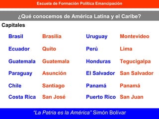 Escuela de Formación Política Emancipación ¿Qué conocemos de América Latina y el Caribe? Capitales “ La Patria es la América”  Simón Bolívar Brasil Brasilia Ecuador Quito Guatemala Guatemala Paraguay Asunción Chile Santiago Costa Rica San José Uruguay Montevideo Perú Lima Honduras Tegucigalpa El Salvador San Salvador Panamá Panamá Puerto Rico San Juan 