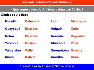 Escuela de Formación Política Emancipación ¿Qué conocemos de América Latina y el Caribe? Ciudades y países “ La Patria es la América”  Simón Bolívar Medellín Colombia Guayaquil Ecuador Colón Panamá Veracruz México Valparaíso Chile Sucre Bolivia León Nicaragua Holguín Cuba Córdoba Argentina Chimbote Perú Georgetown Guyana Curitiba Brasil 