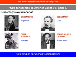 Escuela de Formación Política Emancipación ¿Qué conocemos de América Latina y el Caribe? Próceres y revolucionarios “ La Patria es la América”  Simón Bolívar SAN MARTÍN OMAR TORRIJOS JOSÉ MARTÍ PEDRO ALBIZU CAMPOS Argentina Panamá Cuba Puerto Rico 
